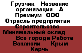 Грузчик › Название организации ­ А-Премиум, ООО › Отрасль предприятия ­ Строительство › Минимальный оклад ­ 25 000 - Все города Работа » Вакансии   . Крым,Керчь